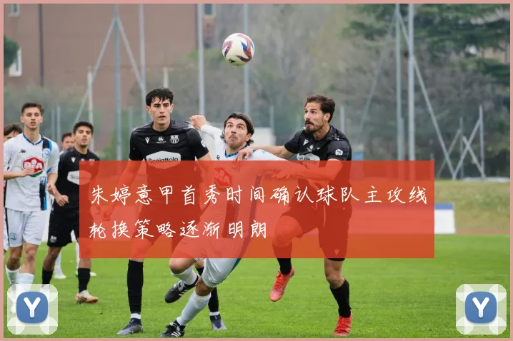 朱婷意甲首秀时间确认球队主攻线轮换策略逐渐明朗